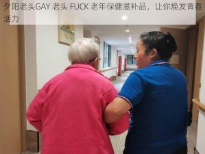 夕阳老头GAY 老头 FUCK 老年保健滋补品，让你焕发青春活力