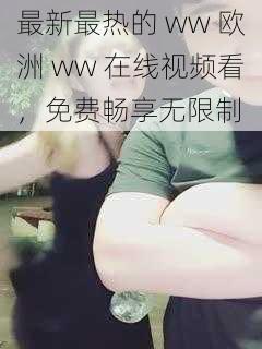 最新最热的 ww 欧洲 ww 在线视频看，免费畅享无限制