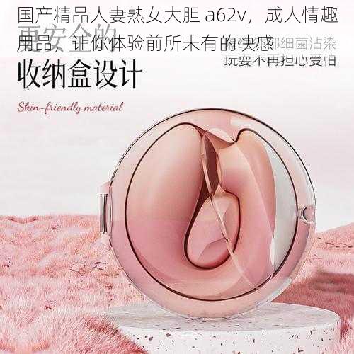 国产精品人妻熟女大胆 a62v，成人情趣用品，让你体验前所未有的快感